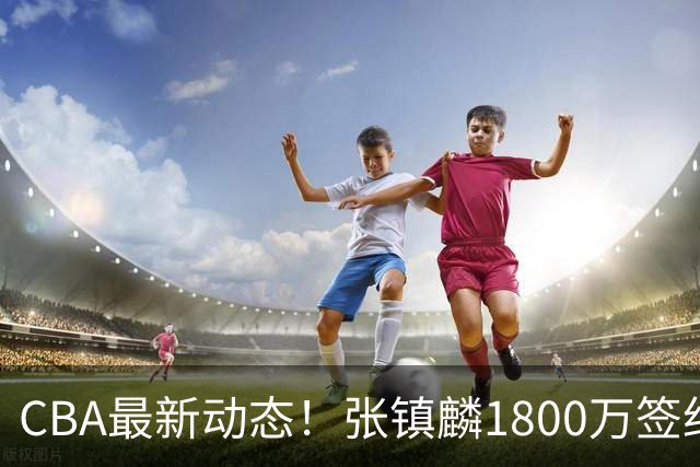 CBA最新动态！张镇麟1800万签约，范子铭离队，加盟劲旅